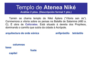 Tamén se chama templo de Niké Áptera (“Vitoria sen ás”).
Conmemora a vitoria sobre os persas na Batalla de Salamina (480 a.
C). É obra de Calícrates. Está situado á dereita dos Propíleos,
dominando o camiño que subía da cidade á Acrópole.
O templo de Atenea Niké é un dos mellores exemplos da
arquitectura de orde xónica. É un templo anfipróstilo e tetrástilo,
que se levanta sobre unha plataforma (estilóbata) elevada por tres
chanzos (estereóbata). A entrada está flanqueada por dous piares
situados entre dous tramos do muro. Aparello de perpiaños.
As columnas xónicas das fachadas están formadas por: unha
basa con dúas molduras (o bocel ou toro (convexa) e a escocia ou
nácela (cóncava). Un fuste monolítico con estrías de cantos planos,
un capitel decorado con volutas.
Templo de Atenea Niké
Análise 2 ptos. (Descripción formal 1 pto.)
 