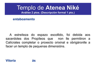 O entaboamento estrutúrase en tres franxas
superpostas sobre as que se levantan o frontón e os
acroterios. A cuberta, actualmente perdida, era de dúas
vertentes.
A estreiteza do espazo escollido, foi debida aos
sacerdotes dos Propíleos que non lle permitiron a
Calícrates completar o proxecto orixinal e obrigáronlle a
facer un templo de pequenas dimensións.
Orixinariamente, no interior do templo había unha
estrutura de madeira policromada que representaba a
Vitoria (Nike) sen ás (áptera).
Segundo a lenda, representárona sen ás para que
nunca puidese abandonar Atenas.
Templo de Atenea Niké
Análise 2 ptos. (Descripción formal 1 pto.)
 