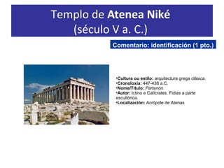 Templo de Atenea Niké
(século V a. C.)
•Cultura ou estilo: arquitectura grega clásica.
•Cronoloxía: 447-438 a.C.
•Nome/Título: Partenón.
•Autor: Ictino e Calícrates. Fidias a parte
escultórica.
•Localización: Acrópole de Atenas
Comentario: identificación (1 pto.)
 