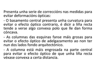 Presenta unha serie de correccións nas medidas para
evitar deformacións ópticas:
- O basamento central presenta unha curvatura para
evitar o efecto óptico contrario, é dicir a liña recta
tende a verse algo convexa polo que lle dan forma
cóncava.
- As columnas das esquinas fanse máis grosas para
evitar o efecto óptico de adelgazamento ao non ter
nun dos lados fondo arquitectónico.
- A columna está máis engrosada na parte central
para evitar o efecto óptico de que unha liña recta
véxase convexa a certa distancia.
 