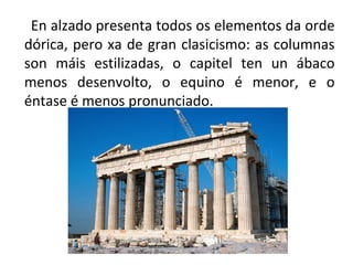 En alzado presenta todos os elementos da orde
dórica, pero xa de gran clasicismo: as columnas
son máis estilizadas, o capitel ten un ábaco
menos desenvolto, o equino é menor, e o
éntase é menos pronunciado.
 