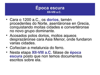 • Cara o 1200 a.C., os dorios, tamén
procedentes do Norte, asentáronse en Grecia,
conquistando moitas cidades e convertéronse
no novo grupo dominante.
• Acosados polos dorios, moitos aqueos
desprazáronse cara Asia Menor, onde fundaron
varias cidades.
• Coñecían a metalurxia do ferro.
• Nesta etapa XII-VIII a.C. fálase de época
escura posto que non temos documentos
escritos sobre ela.
Época escura
XII-VIII a.C.
 