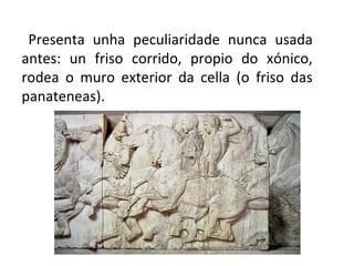 Presenta unha peculiaridade nunca usada
antes: un friso corrido, propio do xónico,
rodea o muro exterior da cella (o friso das
panateneas).
 
