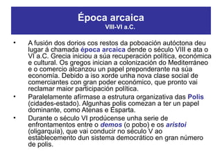 • A fusión dos dorios cos restos da poboación autóctona deu
lugar á chamada época arcaica dende o século VIII e ata o
VI a.C. Grecia iniciou a súa recuperación política, económica
e cultural. Os gregos inician a colonización do Mediterráneo
e o comercio alcanzou un papel preponderante na súa
economía. Debido a iso xorde unha nova clase social de
comerciantes con gran poder económico, que pronto vai
reclamar maior participación política.
• Paralelamente afírmase a estrutura organizativa das Polis
(cidades-estado). Algunhas polis comezan a ter un papel
dominante, como Atenas e Esparta.
• Durante o século VI prodúcense unha serie de
enfrontamentos entre o demos (o pobo) e os aristoi
(oligarquía), que vai conducir no século V ao
establecemento dun sistema democrático en gran número
de polis.
Época arcaica
VIII-VI a.C.
 