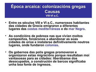 • Entre os séculos VIII e VI a.C., numerosos habitantes
das cidades de Grecia emigraron a diferentes
lugares das costas mediterráneas e do mar Negro.
• As condicións de pobreza nas que vivían moitos
campesiños, forzáronos a abandonar as súas
cidades de orixe e instalarse definitivamente noutros
lugares, onde fundaron colonias.
• Os gobernos das polis gregas promoveron e
organizaron estas migracións porque resultaban moi
vantaxosas para as cidades: liberábanse dos
desocupados, a construción de barcos significaba
unha boa fonte de ingresos.
Época arcaica: colonizacións gregas
Causas
VIII-VI a.C.
 