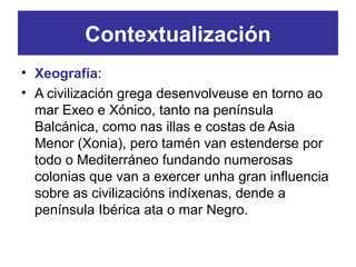 Contextualización
• Xeografía:
• A civilización grega desenvolveuse en torno ao
mar Exeo e Xónico, tanto na península
Balcánica, como nas illas e costas de Asia
Menor (Xonia), pero tamén van estenderse por
todo o Mediterráneo fundando numerosas
colonias que van a exercer unha gran influencia
sobre as civilizacións indíxenas, dende a
península Ibérica ata o mar Negro.
 