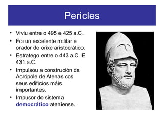 Pericles
• Viviu entre o 495 e 425 a.C.
• Foi un excelente militar e
orador de orixe aristocrático.
• Estratego entre o 443 a.C. E
431 a.C.
• Impulsou a construción da
Acrópole de Atenas cos
seus edificios máis
importantes.
• Impusor do sistema
democrático ateniense.
 