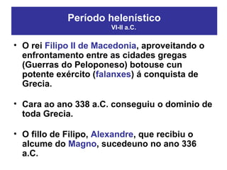 • O rei Filipo II de Macedonia, aproveitando o
enfrontamento entre as cidades gregas
(Guerras do Peloponeso) botouse cun
potente exército (falanxes) á conquista de
Grecia.
• Cara ao ano 338 a.C. conseguiu o dominio de
toda Grecia.
• O fillo de Filipo, Alexandre, que recibiu o
alcume do Magno, sucedeuno no ano 336
a.C.
Período helenístico
VI-II a.C.
 