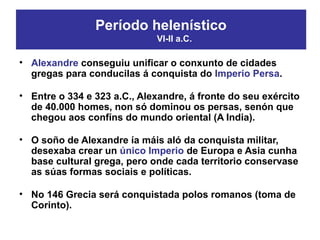 • Alexandre conseguiu unificar o conxunto de cidades
gregas para conducilas á conquista do Imperio Persa.
• Entre o 334 e 323 a.C., Alexandre, á fronte do seu exército
de 40.000 homes, non só dominou os persas, senón que
chegou aos confíns do mundo oriental (A India).
• O soño de Alexandre ía máis aló da conquista militar,
desexaba crear un único Imperio de Europa e Asia cunha
base cultural grega, pero onde cada territorio conservase
as súas formas sociais e políticas.
• No 146 Grecia será conquistada polos romanos (toma de
Corinto).
Período helenístico
VI-II a.C.
 