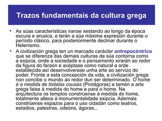 • As súas características iranse xestando ao longo da época
escura e arcaica, e terán a súa máxima expresión durante o
período clásico, para posteriormente declinar durante o
Helenismo.
• A civilización grega ten un marcado carácter antropocéntrico
que se diferenza das demais culturas da súa contorna como
a exipcia, onde a sociedade e o pensamento xirarán ao redor
da figura do faraón e acéptase como natural a orde
establecida así desenvolverase unha arte ao servizo do
poder. Fronte a esta concepción da vida, a civilización grega
non concibe o mundo ao redor dun ser determinado. O home
é a medida de tódalas cousas (Protágoras) e tamén a arte
grega faise á medida do home e para o home. Na
arquitectura os templos constrúense á medida do home,
totalmente alleos á monumentalidade exipcia. Ademais
constrúense espazos para o uso cidadán como teatros,
estadios, palestras, odeóns, ágoras...
Trazos fundamentais da cultura grega
 