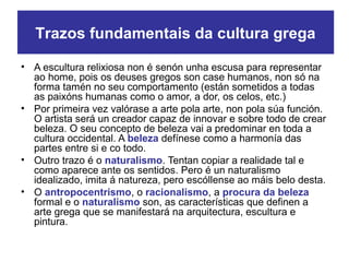 • A escultura relixiosa non é senón unha escusa para representar
ao home, pois os deuses gregos son case humanos, non só na
forma tamén no seu comportamento (están sometidos a todas
as paixóns humanas como o amor, a dor, os celos, etc.)
• Por primeira vez valórase a arte pola arte, non pola súa función.
O artista será un creador capaz de innovar e sobre todo de crear
beleza. O seu concepto de beleza vai a predominar en toda a
cultura occidental. A beleza defínese como a harmonía das
partes entre si e co todo.
• Outro trazo é o naturalismo. Tentan copiar a realidade tal e
como aparece ante os sentidos. Pero é un naturalismo
idealizado, imita á natureza, pero escóllense ao máis belo desta.
• O antropocentrismo, o racionalismo, a procura da beleza
formal e o naturalismo son, as características que definen a
arte grega que se manifestará na arquitectura, escultura e
pintura.
Trazos fundamentais da cultura grega
 