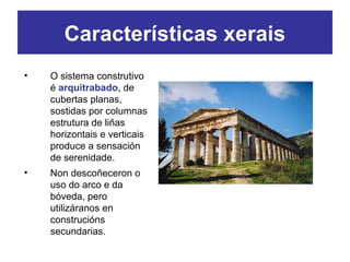 • O sistema construtivo
é arquitrabado, de
cubertas planas,
sostidas por columnas
estrutura de liñas
horizontais e verticais
produce a sensación
de serenidade.
• Non descoñeceron o
uso do arco e da
bóveda, pero
utilizáranos en
construcións
secundarias.
Características xerais
 