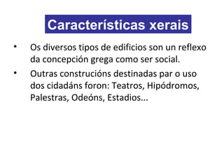 • Os diversos tipos de edificios son un reflexo
da concepción grega como ser social.
• Outras construcións destinadas par o uso
dos cidadáns foron: Teatros, Hipódromos,
Palestras, Odeóns, Estadios...
Características xerais
 
