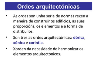 • As ordes son unha serie de normas rexen a
maneira de construír os edificios, as súas
proporcións, os elementos e a forma de
distribuílos.
• Son tres as ordes arquitectónicas: dórica,
xónica e corintia.
• Xorden da necesidade de harmonizar os
elementos arquitectónicos.
Ordes arquitectónicas
 
