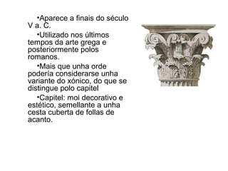 •Aparece a finais do século
V a. C.
•Utilizado nos últimos
tempos da arte grega e
posteriormente polos
romanos.
•Mais que unha orde
podería considerarse unha
variante do xónico, do que se
distingue polo capitel
•Capitel: moi decorativo e
estético, semellante a unha
cesta cuberta de follas de
acanto.
 