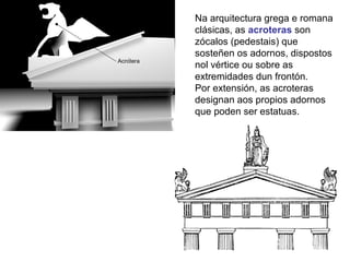 Na arquitectura grega e romana
clásicas, as acroteras son
zócalos (pedestais) que
sosteñen os adornos, dispostos
nol vértice ou sobre as
extremidades dun frontón.
Por extensión, as acroteras
designan aos propios adornos
que poden ser estatuas.
 