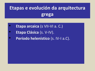 Etapas e evolución da arquitectura
grega
 Etapa arcaica (s VII-VI a. C.)
 Etapa Clásica (s. V-IV).
 Período helenístico (s. IV-I a.C).
 