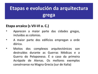 Etapa arcaica (s VII-VI a. C.)
• Aparecen a maior parte das cidades gregas,
incluídas as colonias.
• A maior parte dos edificios empregan a orde
dórica.
• Moitos dos complexos arquitectónicos son
destruídos durante as Guerras Médicas e a
Guerra do Peloponeso. É o caso da primeira
Acrópole de Atenas. Os mellores exemplos
consérvanse na Magna Grecia (sur de Italia)
Etapas e evolución da arquitectura
grega
 