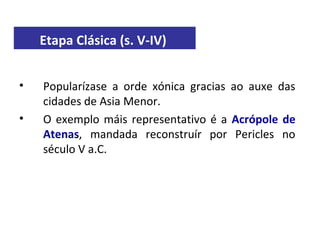 Etapa Clásica (s. V-IV)
• Popularízase a orde xónica gracias ao auxe das
cidades de Asia Menor.
• O exemplo máis representativo é a Acrópole de
Atenas, mandada reconstruír por Pericles no
século V a.C.
 