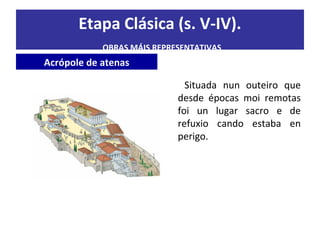 Etapa Clásica (s. V-IV).
OBRAS MÁIS REPRESENTATIVAS
Acrópole de atenas
Situada nun outeiro que
desde épocas moi remotas
foi un lugar sacro e de
refuxio cando estaba en
perigo.
 