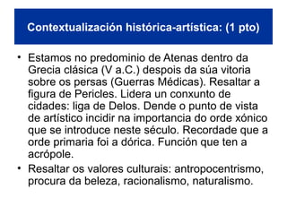 Contextualización histórica-artística: (1 pto)
• Estamos no predominio de Atenas dentro da
Grecia clásica (V a.C.) despois da súa vitoria
sobre os persas (Guerras Médicas). Resaltar a
figura de Pericles. Lidera un conxunto de
cidades: liga de Delos. Dende o punto de vista
de artístico incidir na importancia do orde xónico
que se introduce neste século. Recordade que a
orde primaria foi a dórica. Función que ten a
acrópole.
• Resaltar os valores culturais: antropocentrismo,
procura da beleza, racionalismo, naturalismo.
 