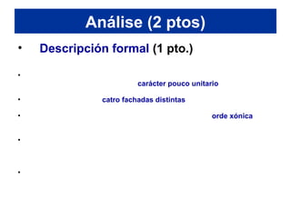 • Descripción formal (1 pto.)
• Se o templo do Erecterion se compara co Partenón, sorprenden as súas
reducidas dimensións e o seu carácter pouco unitario (contradición
cos ideais artísticos dos gregos).
• O edificio presenta catro fachadas distintas con pórticos de columnas
e coa entrada principal orientada cara o leste.
• No pórtico leste levántase seis esveltas columnas de orde xónica, igual
que as catro columnas acaroadas do pórtico oeste e as seis (catro na
vista frontal e outras dúas nos laterais) que sosteñen o pórtico norte.
• En cambio, no pequeno pórtico sur, o fuste de seis columnas
substitúese por figuras femininas (cariátides) de gran beleza e
naturalismo, tanto nos rostros (moi deteriorados) como nos pregues dos
vestidos.
• As columnas aguantan en todos os casos un entaboamento cunha
arquitrabe de tres franxas e co frixo e coa cornixa correspondentes. O
santuario de Atenea tiña orixinariamente un frontón e cuberta a dúas
vertentes, mentres que o pórtico norte e o das cariátides presentan
unha cuberta plana ou con dintel.
Análise (2 ptos)
 