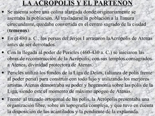 LA ACRÓPOLIS Y EL PARTENÓN
• Se asienta sobre una colina alargada donde originariamente se
asentaba la población. Al trasladarse la población a la llanura
cirucundante, quedaba convertida en el centro sagrado de la ciudad
(temenos).
• En el 480 a. C., los persas del Jerjes I arrasaron laAcrópolis de Atenas
antes de ser derrotados.
• Con la llegada al poder de Pericles (460-430 a. C.) se iniciaron las
obras de reconstrucción de la Acrópolis, con sus templos consagrados
a Atenea, divinidad protectora de Atenas.
• Pericles utilizó los fondos de la Liga de Delos, (alianza de polis frente
al poder persa) para construir con todo lujo y utilizando los merjores
artistas. Atenas demostraba su poder y hegemonía sobre las polis de la
Liga, siendo este el momento de máximo apogeo de Atenas.
• Frente al trazado ortogonal de las polis, la Acrópolis presentaba una
organización libre, sobre un topografía compleja, y que tuvo en cuenta
la disposición de los acantilados y la pendiente de la explanada.
 