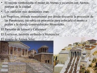 • El recinto simbolizaba el poder de Atenas y su unión con Atenea,
patrona de la ciudad.
• Los edificios más destacados eran:
Los Propileos, entrada monumental por donde discurría la procesión de
las Panateneas, (se subía en procesión para colocarle el manto o
peplos a la diosa), construidos por Menesicles.
El Partenón de Ictinos y Calícrates
El Erecteion, también atribuido a Menesicles
El templo de Atenea Niké.
 