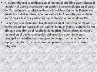 • El culto religioso se realizaba en el recinto al aire libre que rodeaba el
templo y al que se accedía por un camino procesional, que en el caso
del Partenón estaba relacionado con la celebración de las Panateneas,
donde la ciudad ser dirigía en procesión a la Acrópolis para realizar
sacrificios a la diosa y ofrecerle un peplo tejido por las doncellas.
• La acrópolis la levantaron los atenienses en el momento de mayor
confianza en sus dioses, en los valores morales y en su cultura. Es por
ello que esta obra es el resultado de un plan lógico, claro, cómodo y
racional en el que la concepción del espacio se convierte en su
principal virtud, dándonos un ejemplo de aprovechamiento de la
topografía difícil y de la disposición pensada para un itinerario
religioso.
 