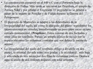 • La construcción comenzó en el 449 a C con el Partenón bajo la
dirección de Fidias. Más tarde se iniciaron los Propileos, el templo de
Atenea Niké y por último el Erecteion. El proyecto no se detuvo a
pesar de la muerte de Pericles y de Fidias durante la Guerra del
Peloponeso.
• El proyecto de Mnesicles se adaptó a las dificultades de la
irregularidad del suelo, así como lo alargado del plano: transformó los
inconvenientes en virtudes, transformando un paso entre rocas en una
entrada monumental, (Propileos). Estos constan de dos fachadas y
entre ellas un vestíbulo. Parece un templo dórico de no ser por la
separación entre las columnas centrales que nos delata la puerta de
acceso.
• La irregularidad del suelo del vestíbulo obligó a dividirlo en dos
partes, la oriental elevada sobre tres gradas y la occidental , más baja
y articulada en tres naves por dos filas de columnas jónicas. Destaca
aquí la unión de dos órdenes dispares con total armonía.
 