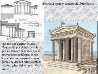 (Fachada oeste y sección del Propileos)
La fachada exterior estaba
flanqueada por el lado derecho
por un saliente de la roca que se
proyecta hacia delante, donde
Calícrates construyó el templo
jónico de Atenea Niké adaptado
a la estrechez del terreno. (Ver
libro)
 