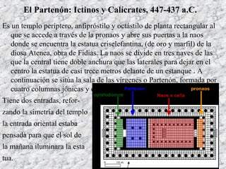El Partenón: Ictinos y Calícrates, 447-437 a.C.
Es un templo períptero, anfipróstilo y octástilo de planta rectangular al
que se accede a través de la pronaos y abre sus puertas a la naos
donde se encuentra la estatua criselefantina, (de oro y marfil) de la
diosa Atenea, obra de Fidias. La naos se divide en tres naves de las
que la central tiene doble anchura que las laterales para dejar en el
centro la estatua de casi trece metros delante de un estanque . A
continuación se sitúa la sala de las vírgenes o Partenón, formada por
cuatro columnas jónicas y el opistodomo.
Tiene dos entradas, refor-
zando la simetría del templo
la entrada oriental estaba
pensada para que el sol de
la mañana iluminara la esta
tua.
 