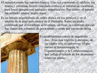 El material usado fue mármol blanco. Una vez construido el edificio, los
muros y columnas fueron cincelado como si se trataran de esculturas
para hacer desaparecer cualquier imperfección. Por último, el templo
fue pintado: azules, negro, rojos...
Es un templo arquitrabado de orden dórico en sus pórticos y en el
interior de la naos pero jónico en el Partenón. Sobre un podio
culminado por el estilóbato se levantan, sin base, la columnas dóricas.
Sus fustes son robustos, de poca altura y unido por estrías de arista
viva.
El entablamento consta de arquitrabe
liso ;friso con triglifos y metopas, de
las cuales sólo se conservan 19 que
narran la Amazonaquia, la
Gigantomaquia y la Centauromaquia,
que refleja el triunfo de los atenienses
sobre los persas.
 