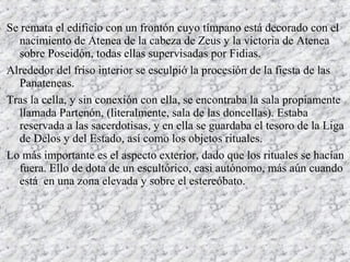 Se remata el edificio con un frontón cuyo tímpano está decorado con el
nacimiento de Atenea de la cabeza de Zeus y la victoria de Atenea
sobre Poseidón, todas ellas supervisadas por Fidias.
Alrededor del friso interior se esculpió la procesión de la fiesta de las
Panateneas.
Tras la cella, y sin conexión con ella, se encontraba la sala propiamente
llamada Partenón, (literalmente, sala de las doncellas). Estaba
reservada a las sacerdotisas, y en ella se guardaba el tesoro de la Liga
de Delos y del Estado, así como los objetos rituales.
Lo más importante es el aspecto exterior, dado que los rituales se hacían
fuera. Ello de dota de un escultórico, casi autónomo, más aún cuando
está en una zona elevada y sobre el estereóbato.
 