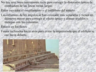 No hay una línea enteramente recta para corregir la distorsión óptica de
combadura de las líneas rectas largas:
Están curvados el entablamento y el estilóbato del templo.
Las columnas de los ángulos se han colocado más separadas y tienen un
diámetro mayor para corregir el efecto óptico y alinear triglifos y
metopas con las columnas.
Éntasis en los fustes
Fustes inclinados hacia atrás para evitar la impresiónde que el edificio se
cae hacia delante.
 