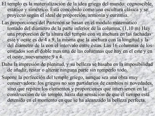 El templo es la materialización de la idea griega del mundo: cognoscible,
estático y simétrico. Está concebido como una escultura clásica y se
proyectó según el ideal de proporción, armonía y euritmia.
Las proporciones del Partenón se basan en el módulo matemático
tomado del diámetro de la parte inferior de la columna, (1,10 m) Hay
una proporción de la altura del templo con su anchura en las fachadas
este y oeste es de 4 a 9, la misma que la anchura con la longitud y la
del diámetro de la con el intervalo entre éstas. Las 16 columnas de los
costados son el doble mas una de las columnas que hay en el este y en
el oeste, nuevamente 9 a 4.
Daba la impresión de plenitud, y su belleza se basaba en la imposibilidad
de añadir, restar o alterar ninguna parte sin romperlo todo.
Supone la perfección del templo griego, aunque sea una obra muy
conservadora: los griegos no son partidarios de cambios ni novedades,
sino que repiten los elementos y proporciones que intervienen en la
construcción de un templo, hasta dar sensación de que el tiempo está
detenido en el momento en que se ha alcanzado la belleza perfecta.
 