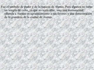 Fue el símbolo de poder y de la riqueza de Atenas. Para algunos no tanto
un templo de culto, ya que no tenía altar, sino una monumental
ofrenda a Atenea en agradecimiento a sus favores y una demostración
de la grandeza de la ciudad de Atenas.
 