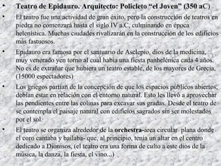 
Teatro de Epidauro. Arquitecto: Policleto “el Joven” (350 aC)

El teatro fue una actividad de gran éxito, pero la construcción de teatros en
piedra no comenzará hasta el siglo IV a.C, culminando en época
helenística. Muchas ciudades rivalizarán en la construcción de los edificios
más fastuosos.

Epidauro era famosa por el santuario de Asclepio, dios de la medicina,
muy venerado yen torno al cual había una fiesta panhelénica cada 4 años.
No es de extrañar que hubiera un teatro estable, de los mayores de Grecia,
(15000 espectadores)

Los griegos partían de la concepción de que los espacios públicos abiertos,
debían estar en relación con el entorno natural. Esto les llevó a aprovechar
las pendientes entre las colinas para excavar sus gradas. Desde el teatro de
se contempla el paisaje natural con edificios sagrados sin ser molestados
por el sol.

El teatro se organiza alrededor de la orchestra-área circular plana donde
el coro cantaba y bailaba- que, al principio, tenía un altar en el centro
dedicado a Dionisos, (el teatro era una forma de culto a este dios de la
música, la danza, la fiesta, el vino...)
 