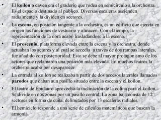 
El koilon o cavea era el graderío que rodea en semicírculo a la orchestra.
Es el espacio destinado al público. Diversas escaleras ascienden
radialmente y la dividen en sectores.

La escena, en posición tangente a la orchestra, es un edificio que ejercía en
origen las funciones de vestuario y almacén. Con el tiempo, la
representación de la obra acabó trasladándose a la escena.

El proscenio, plataforma elevada entre la escena y la orchestra, donde
actuaban los actores y al cual se accedía a través de dos rampas laterales,
fue añadido con posterioridad. Esto se debe al mayor protagonismo de los
actores que reclamaron una posición más elevada. En muchos teatros la
orchestra acabó por desaparecer.

La entrada al koilon se realizaba a partir de dos accesos laterales llamados
parodos que daban aun pasillo situado entre la escena y el koilon.

El teatro de Epidauro aprovechó la inclinación de la colina para el koilon,.
Se divide en dos zonas por un pasillo central. La zona baja consta de 12
sectores en forma de cuña, delimitados por 13 escaleras radiales.

El hemiciclo responde a una serie de cálculos matemáticos que buscan la
armonía.
 