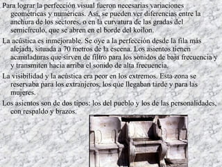 Para lograr la perfección visual fueron necesarias variaciones
geométricas y numéricas. Así, se pueden ver diferencias entre la
anchura de los sectores, o en la curvatura de las gradas del
semicírculo, que se abren en el borde del koilon.
La acústica es inmejorable. Se oye a la perfección desde la fila más
alejada, situada a 70 metros de la escena. Los asientos tienen
acanaladuras que sirven de filtro para los sonidos de baja frecuencia y
y transmiten hacia arriba el sonido de alta frecuencia.
La visibilidad y la acústica era peor en los extremos. Esta zona se
reservaba para los extranjeros, los que llegaban tarde y para las
mujeres.
Los asientos son de dos tipos: los del pueblo y los de las personalidades,
con respaldo y brazos.
 