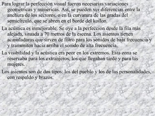 Para lograr la perfección visual fueron necesarias variaciones
geométricas y numéricas. Así, se pueden ver diferencias entre la
anchura de los sectores, o en la curvatura de las gradas del
semicírculo, que se abren en el borde del koilon.
La acústica es inmejorable. Se oye a la perfección desde la fila más
alejada, situada a 70 metros de la escena. Los asientos tienen
acanaladuras que sirven de filtro para los sonidos de baja frecuencia y
y transmiten hacia arriba el sonido de alta frecuencia.
La visibilidad y la acústica era peor en los extremos. Esta zona se
reservaba para los extranjeros, los que llegaban tarde y para las
mujeres.
Los asientos son de dos tipos: los del pueblo y los de las personalidades,
con respaldo y brazos.
 
