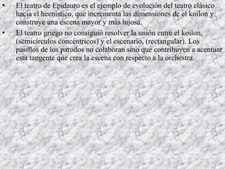  El teatro de Epidauro es el ejemplo de evolución del teatro clásico
hacia el heenístico, que incrementa las dimensiones de el koilon y
construye una escena mayor y más lujosa.
 El teatro griego no consiguió resolver la unión entre el koilon,
(semicírculos concéntricos) y el escenario, (rectangular). Los
pasillos de los parodos no colaboran sino que contribuyen a acentuar
esta tangente que crea la escena con respecto a la orchestra.
 