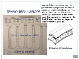 A pesar de la sensación de simetría y
geometrismo que produce un templo
griego, las líneas utilizadas pocas veces
son totalmente rectas, sino que se
introducen pequeñas curvaturas
para dar una mayor sensación de
flexibilidad y evitar un aspecto
excesivamente pesado
 