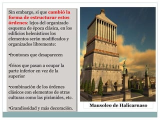 Sin embargo, sí que cambió la
forma de estructurar estos
órdenes: lejos del organizado
esquema de época clásica, en los
edificios helenísticos los
elementos serán modificados y
organizados libremente:
•frontones que desaparecen
•frisos que pasan a ocupar la
parte inferior en vez de la
superior
•combinación de los órdenes
clásicos con elementos de otras
culturas como las pirámides, etc.
•Grandiosidad y más decoración.
Sin embargo, sí que cambió la
forma de estructurar estos
órdenes: lejos del organizado
esquema de época clásica, en los
edificios helenísticos los
elementos serán modificados y
organizados libremente:
•frontones que desaparecen
•frisos que pasan a ocupar la
parte inferior en vez de la
superior
•combinación de los órdenes
clásicos con elementos de otras
culturas como las pirámides, etc.
•Grandiosidad y más decoración.
Mausoleo de Halicarnaso
 