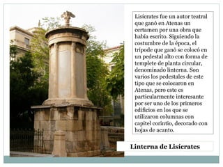 Linterna de Lisícrates
Lisícrates fue un autor teatral
que ganó en Atenas un
certamen por una obra que
había escrito. Siguiendo la
costumbre de la época, el
trípode que ganó se colocó en
un pedestal alto con forma de
templete de planta circular,
denominado linterna. Son
varios los pedestales de este
tipo que se colocaron en
Atenas, pero este es
particularmente interesante
por ser uno de los primeros
edificios en los que se
utilizaron columnas con
capitel corintio, decorado con
hojas de acanto.
 