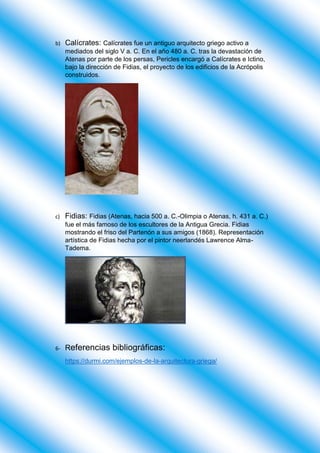 b) Calícrates: Calícrates fue un antiguo arquitecto griego activo a
mediados del siglo V a. C. En el año 480 a. C. tras la devastación de
Atenas por parte de los persas, Pericles encargó a Calícrates e Ictino,
bajo la dirección de Fidias, el proyecto de los edificios de la Acrópolis
construidos.
c) Fidias: Fidias (Atenas, hacia 500 a. C.-Olimpia o Atenas, h. 431 a. C.)
fue el más famoso de los escultores de la Antigua Grecia. Fidias
mostrando el friso del Partenón a sus amigos (1868). Representación
artística de Fidias hecha por el pintor neerlandés Lawrence Alma-
Tadema.
6- Referencias bibliográficas:
https://durmi.com/ejemplos-de-la-arquitectura-griega/
 