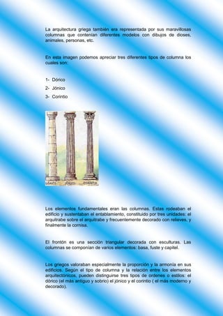 La arquitectura griega también era representada por sus maravillosas
columnas que contenían diferentes modelos con dibujos de dioses,
animales, personas, etc.
En esta imagen podemos apreciar tres diferentes tipos de columna los
cuales son:
1- Dórico
2- Jónico
3- Corintio
Los elementos fundamentales eran las columnas. Estas rodeaban el
edificio y sustentaban el entablamiento, constituido por tres unidades: el
arquitrabe sobre el arquitrabe y frecuentemente decorado con relieves, y
finalmente la cornisa.
El frontón es una sección triangular decorada con esculturas. Las
columnas se componían de varios elementos: basa, fuste y capitel.
Los griegos valoraban especialmente la proporción y la armonía en sus
edificios. Según el tipo de columna y la relación entre los elementos
arquitectónicos, pueden distinguirse tres tipos de ordenes o estilos: el
dórico (el más antiguo y sobrio) el jónico y el corintio ( el más moderno y
decorado).
 