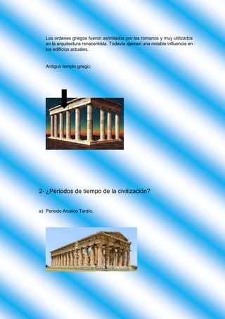 Los ordenes griegos fueron asimilados por los romanos y muy utilizados
en la arquitectura renacentista. Todavía ejercen una notable influencia en
los edificios actuales.
Antiguo templo griego:
2- ¿Periodos de tiempo de la civilización?
a) Periodo Arcaico Tardío.
 