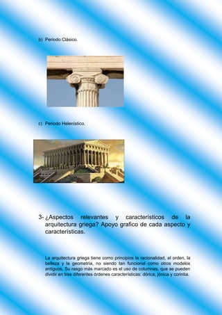 b) Periodo Clásico.
c) Periodo Helenístico.
3- ¿Aspectos relevantes y característicos de la
arquitectura griega? Apoyo grafico de cada aspecto y
características.
La arquitectura griega tiene como principios la racionalidad, el orden, la
belleza y la geometría, no siendo tan funcional como otros modelos
antiguos. Su rasgo más marcado es el uso de columnas, que se pueden
dividir en tres diferentes órdenes características: dórica, jónica y corintia.
 