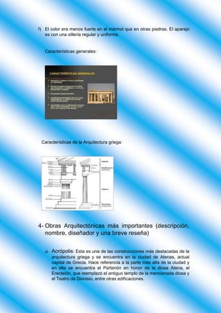 f) El color era menos fuerte en el mármol que en otras piedras. El aparejo
es con una sillería regular y uniforme.
Características generales:
Características de la Arquitectura griega:
4- Obras Arquitectónicas más importantes (descripción,
nombre, diseñador y una breve reseña)
a) Acrópolis: Esta es una de las construcciones más destacadas de la
arquitectura griega y se encuentra en la ciudad de Atenas, actual
capital de Grecia. Hace referencia a la parte más alta de la ciudad y
en ella se encuentra el Partenón en honor de la diosa Atena, el
Erecteión, que reemplazó el antiguo templo de la mencionada diosa y
el Teatro de Dionisio, entre otras edificaciones.
 